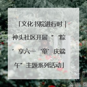 文化书院进行时｜神头社区开展“‘粽’享六一‘童’庆端午”主题系列活动