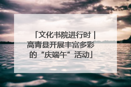 文化书院进行时｜高青县开展丰富多彩的“庆端午”活动