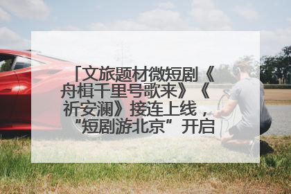 文旅题材微短剧《舟楫千里号歌来》《祈安澜》接连上线，“短剧游北京”开启大运河文化之旅