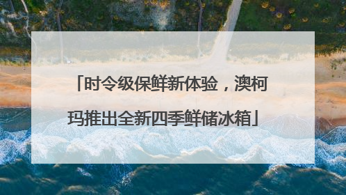 时令级保鲜新体验，澳柯玛推出全新四季鲜储冰箱