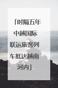 时隔五年 中越国际联运旅客列车抵达越南河内