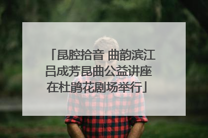 昆腔拾音 曲韵滨江 吕成芳昆曲公益讲座在杜鹃花剧场举行