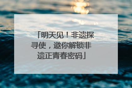 明天见！非遗探寻使，邀你解锁非遗正青春密码