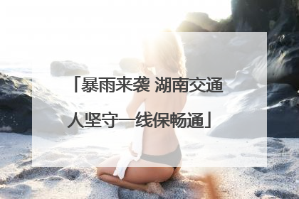 暴雨来袭 湖南交通人坚守一线保畅通