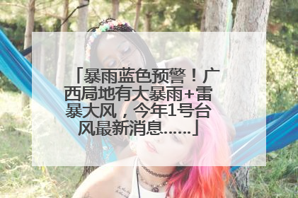 暴雨蓝色预警！广西局地有大暴雨+雷暴大风，今年1号台风最新消息……