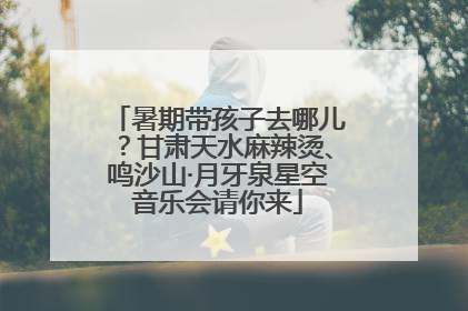 暑期带孩子去哪儿？甘肃天水麻辣烫、鸣沙山·月牙泉星空音乐会请你来