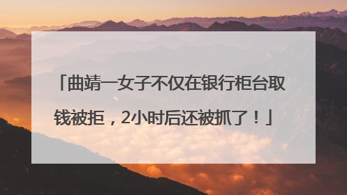 曲靖一女子不仅在银行柜台取钱被拒，2小时后还被抓了！