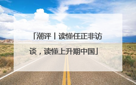 潮评丨读懂任正非访谈，读懂上升期中国