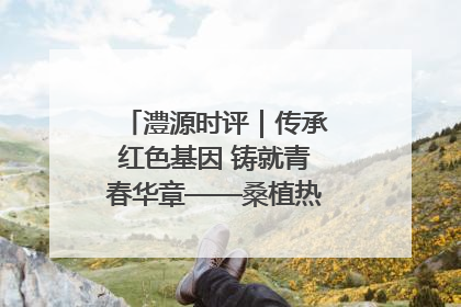 澧源时评｜传承红色基因 铸就青春华章——桑植热土上的青春长征