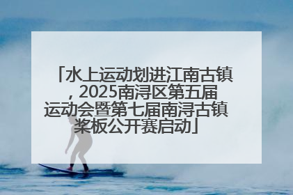水上运动划进江南古镇，2025南浔区第五届运动会暨第七届南浔古镇桨板公开赛启动