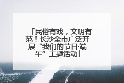 民俗有戏，文明有范！长沙全市广泛开展“我们的节日·端午”主题活动