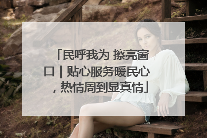 民呼我为 擦亮窗口｜贴心服务暖民心，热情周到显真情
