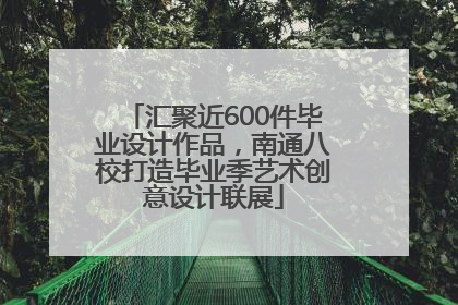 汇聚近600件毕业设计作品，南通八校打造毕业季艺术创意设计联展