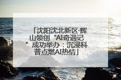沈阳沈北新区·辉山领创“AI奇遇记”成功举办：沉浸科普点燃AI热情