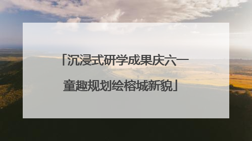 沉浸式研学成果庆六一 童趣规划绘榕城新貌