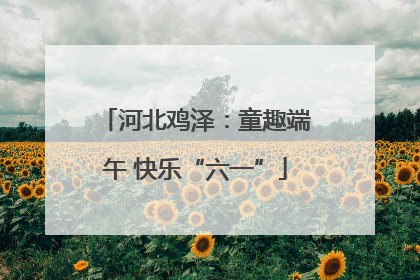 河北鸡泽：童趣端午 快乐“六一”
