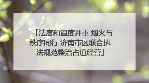 法度和温度并重 烟火与秩序同行 济南市区联合执法规范整治占道经营