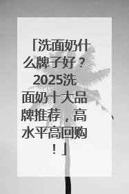 洗面奶什么牌子好？2025洗面奶十大品牌推荐，高水平高回购！