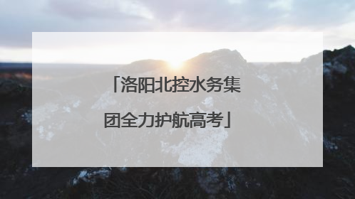 洛阳北控水务集团全力护航高考