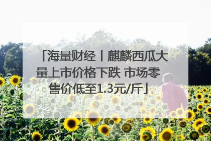 海量财经丨麒麟西瓜大量上市价格下跌 市场零售价低至1.3元/斤