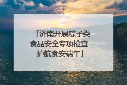 济南开展粽子类食品安全专项检查 护航食安端午
