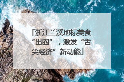浙江兰溪地标美食“出圈”，激发“舌尖经济”新动能
