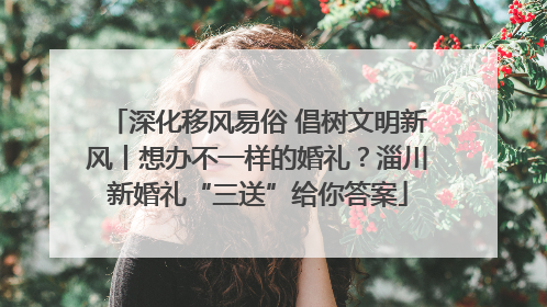 深化移风易俗 倡树文明新风丨想办不一样的婚礼？淄川新婚礼“三送”给你答案