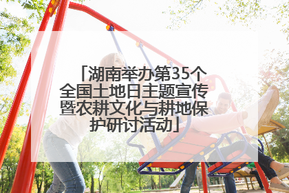 湖南举办第35个全国土地日主题宣传暨农耕文化与耕地保护研讨活动