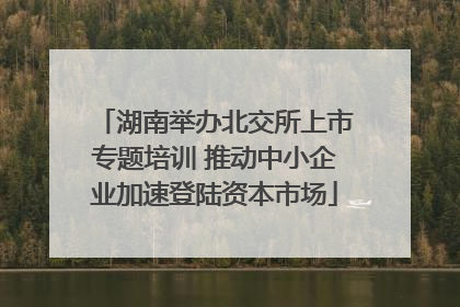 湖南举办北交所上市专题培训 推动中小企业加速登陆资本市场