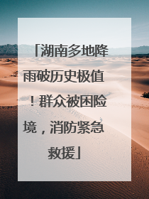 湖南多地降雨破历史极值！群众被困险境，消防紧急救援
