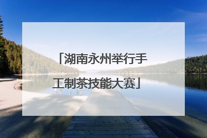 湖南永州举行手工制茶技能大赛