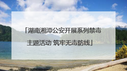 湖南湘潭公安开展系列禁毒主题活动 筑牢无毒防线