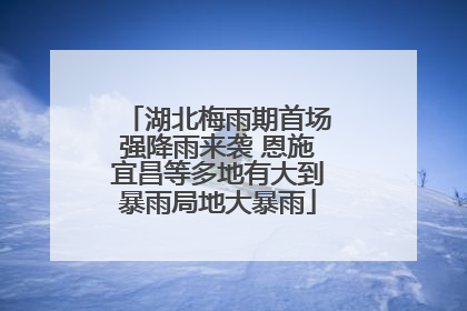 湖北梅雨期首场强降雨来袭 恩施宜昌等多地有大到暴雨局地大暴雨