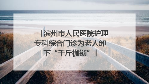 滨州市人民医院护理专科综合门诊为老人卸下“千斤枷锁”