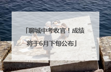 聊城中考收官！成绩将于6月下旬公布