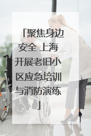 聚焦身边安全 上海开展老旧小区应急培训与消防演练