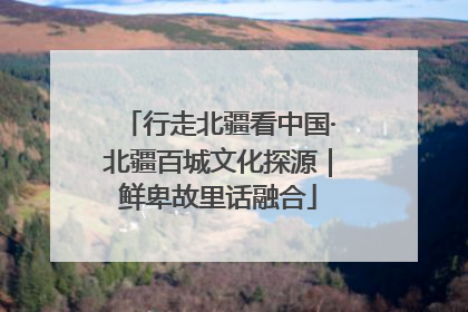行走北疆看中国·北疆百城文化探源｜鲜卑故里话融合
