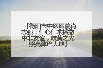 衡阳市中医医院肖志强：仁心仁术播撒中非友谊，岐黄之光照亮津巴大地