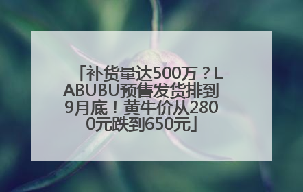补货量达500万？LABUBU预售发货排到9月底！黄牛价从2800元跌到650元