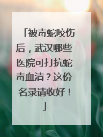 被毒蛇咬伤后，武汉哪些医院可打抗蛇毒血清？这份名录请收好！