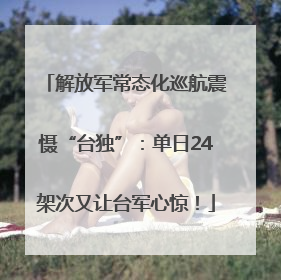 解放军常态化巡航震慑“台独”：单日24架次又让台军心惊！