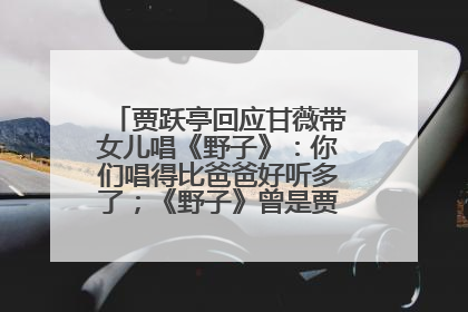 贾跃亭回应甘薇带女儿唱《野子》：你们唱得比爸爸好听多了；《野子》曾是贾跃亭“代表作”