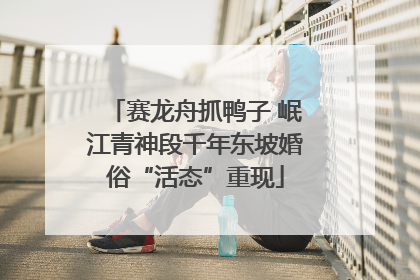 赛龙舟抓鸭子 岷江青神段千年东坡婚俗“活态”重现