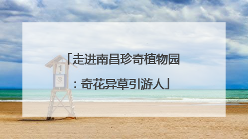 走进南昌珍奇植物园：奇花异草引游人
