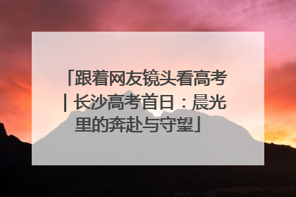 跟着网友镜头看高考｜长沙高考首日：晨光里的奔赴与守望