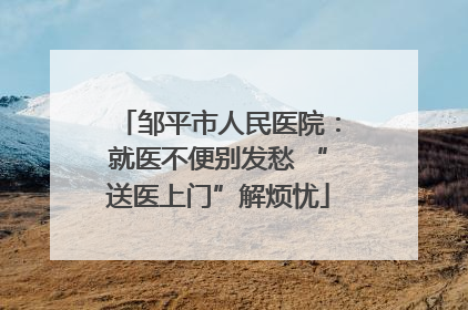 邹平市人民医院：就医不便别发愁 “送医上门”解烦忧