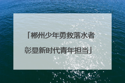 郴州少年勇救落水者 彰显新时代青年担当