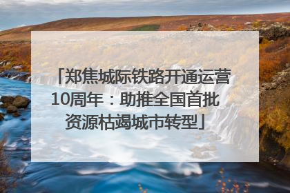 郑焦城际铁路开通运营10周年：助推全国首批资源枯竭城市转型