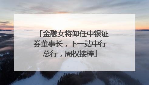 金融女将卸任中银证券董事长，下一站中行总行，周权接棒