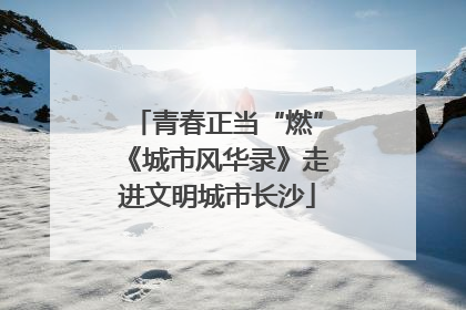 青春正当“燃”《城市风华录》走进文明城市长沙